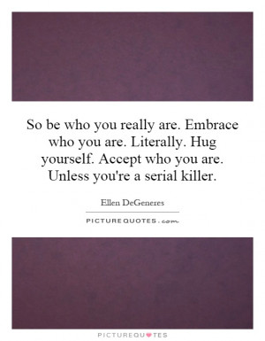 So be who you really are. Embrace who you are. Literally. Hug yourself ...