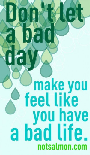 Don't let a bad day. Make you feel like you have a bad life..
