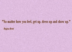 ... matter how you feel, get up, dress up and show up. ” ~ Regina Brett