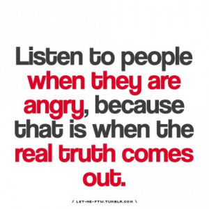 ... to people when they are angry because that is when the truth comes out