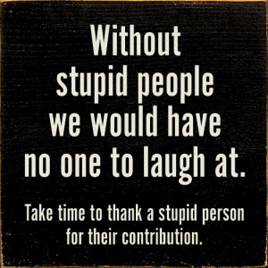 Without stupid people we would have no one to laugh at...
