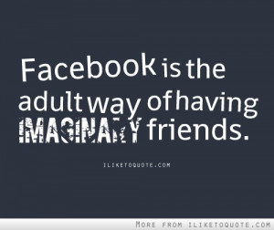 Facebook is the adult way of having imaginary friends.