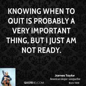 Knowing when to quit is probably a very important thing, but I just am ...