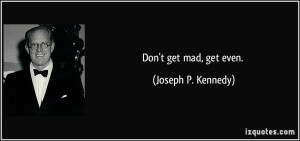 Don't get mad, get even. - Joseph P. Kennedy