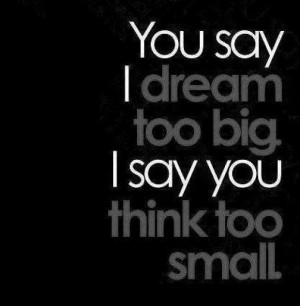 You say I dream too big. I say you think too small.
