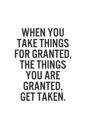 ... you take things for granted, the things you are granted, get taken