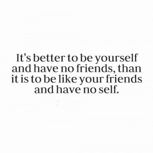 It’s better to be yourself and have no friends, than it is to be ...