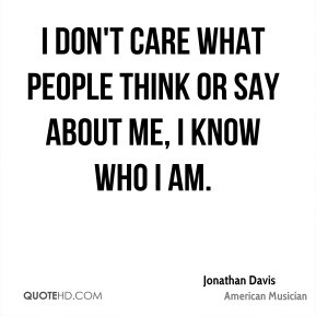 don't care what people think or say about me, I know who I am.