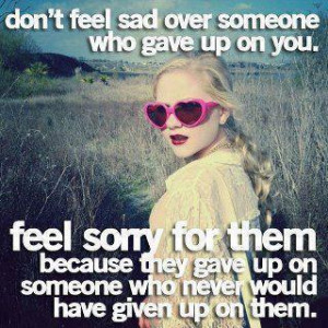 Don’t feel sad over someone who gave up on you. Feel sorry for them ...