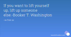 ... want to lift yourself up, lift up someone else.-Booker T. Washington