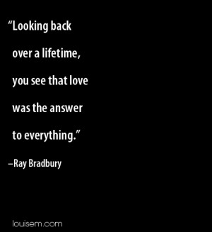 Looking back over a lifetime, you see that love was the answer to ...