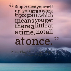 Stop beating yourself up! You are a work in progress, which means you ...