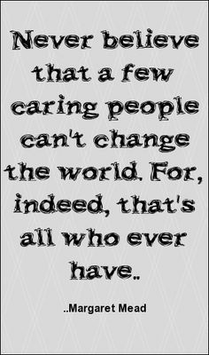 ... that a few caring people can't change the world... Margaret Mead More