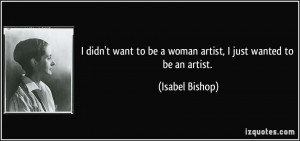 ... to be a woman artist, I just wanted to be an artist. - Isabel Bishop