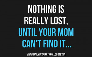 Nothing Is Really Lost, Until Your Mom Can’t Find It. ~ Anonymous
