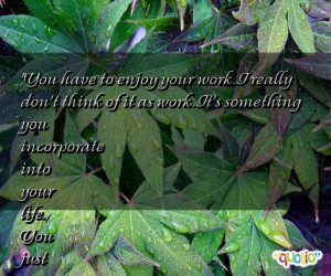you have to enjoy your work i really don t think of it as work it s ...