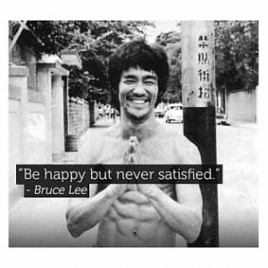 Be happy but never satisfied - Bruce Lee