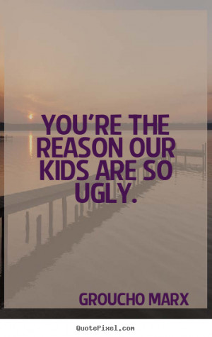 You're the reason our kids are so ugly. Groucho Marx success quote
