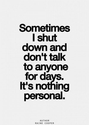 Sometimes I shut down and don't talk to anyone for days.It's nothing ...