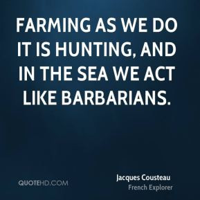 ... Farming as we do it is hunting, and in the sea we act like barbarians