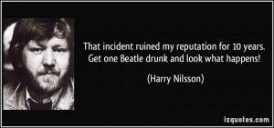 That incident ruined my reputation for 10 years. Get one Beatle drunk ...