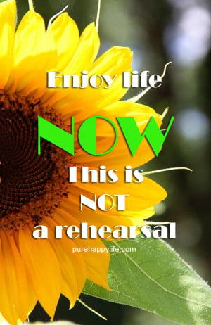 Life Quote: Enjoy life NOW. this is NOT a rehearsal.