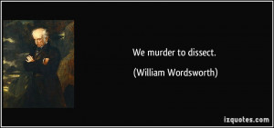 We murder to dissect. - William Wordsworth