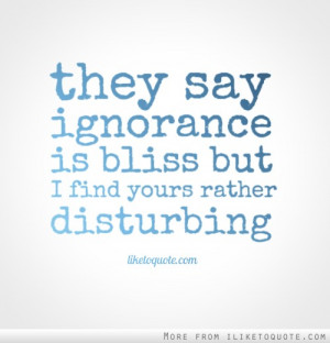 They say ignorance is bliss, but I find yours rather disturbing.