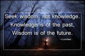... not knowledge. Knowledge is of the past, Wisdom is of the future