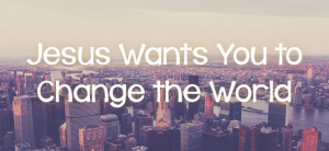 Jesus wants you to change the world.