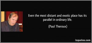 ... and exotic place has its parallel in ordinary life. - Paul Theroux