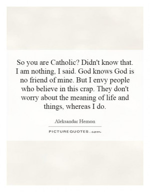 So you are Catholic? Didn't know that. I am nothing, I said. God knows ...