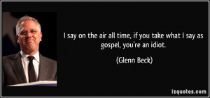 ... time, if you take what I say as gospel, you're an idiot. - Glenn Beck