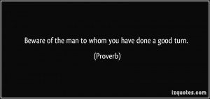 Beware of the man to whom you have done a good turn. - Proverbs