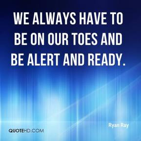 Ryan Ray - We always have to be on our toes and be alert and ready.