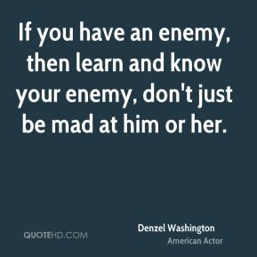 If you have an enemy, then learn and know your enemy, don't just be ...