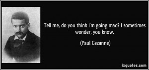 Tell me, do you think I'm going mad? I sometimes wonder, you know ...