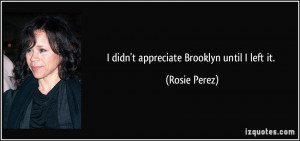 didn't appreciate Brooklyn until I left it. - Rosie Perez