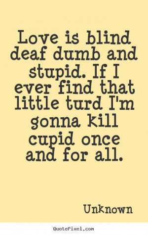 ... deaf dumb and stupid. if i ever find that little.. Unknown love quotes