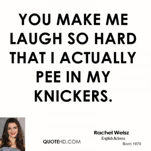 You make me laugh so hard that I actually pee in my knickers.