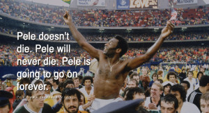 Pele doesn’t die. Pele will never die. Pele is going to go on ...