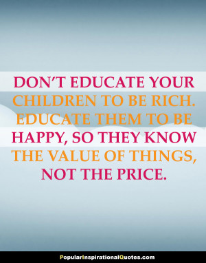 Don’t educate your children to be rich. Educate them to be happy, so ...