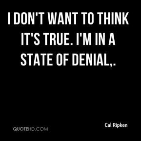 don't want to think it's true. I'm in a state of denial,.