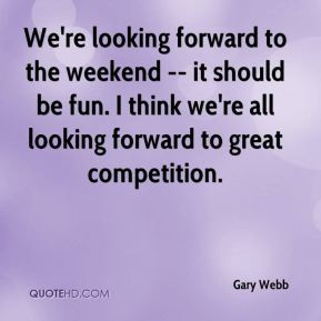 Gary Webb - We're looking forward to the weekend -- it should be fun ...