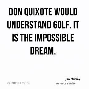 Don Quixote would understand golf. It is the impossible dream.