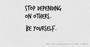 Stop depending on others. Be yourself.