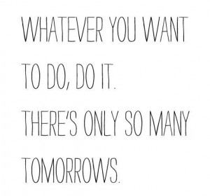 Whatever you want to do, do it. There's only so many tomorrows.