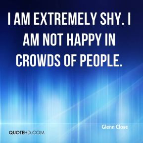 Glenn Close - I am extremely shy. I am not happy in crowds of people.