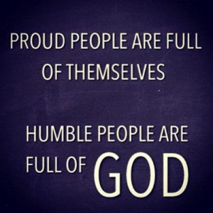 Proud people are FULL of THEMSELVES, Humble people are FULL of GOD.