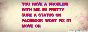 You have a problem with me. I'm pretty sure a status on facebook won't ...